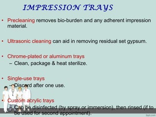 IMPRESSION TRAYS
• Precleaning removes bio-burden and any adherent impression
material.
• Ultrasonic cleaning can aid in removing residual set gypsum.
• Chrome-plated or aluminum trays
– Clean, package & heat sterilize.
• Single-use trays
– Discard after one use.
• Custom acrylic trays
– Can be disinfected (by spray or immersion), then rinsed (if to
be used for second appointment).
 