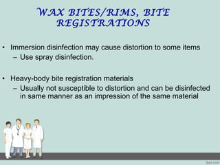 WAX BITES/RIMS, BITE
REGISTRATIONS
• Immersion disinfection may cause distortion to some items
– Use spray disinfection.
• Heavy-body bite registration materials
– Usually not susceptible to distortion and can be disinfected
in same manner as an impression of the same material
 