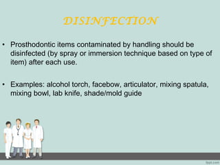 DISINFECTION
• Prosthodontic items contaminated by handling should be
disinfected (by spray or immersion technique based on type of
item) after each use.
• Examples: alcohol torch, facebow, articulator, mixing spatula,
mixing bowl, lab knife, shade/mold guide
 