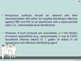 • Nonporous surfaces should be cleaned and then
decontaminated with either an hospital disinfectant effective
against HBV and HIV or an disinfectant with a tuberculocidal
claim (i.e., intermediate-level disinfectant).
• However, if such products are unavailable, a 1:100 dilution
of sodium hypochlorite (e.g., approximately ¼ cup of 5.25%
household chlorine bleach to 1 gallon of water) is an
inexpensive and effective disinfecting agent.
76
 