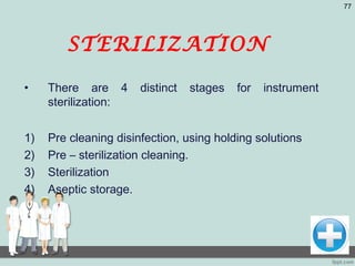 STERILIZATION
• There are 4 distinct stages for instrument
sterilization:
1) Pre cleaning disinfection, using holding solutions
2) Pre – sterilization cleaning.
3) Sterilization
4) Aseptic storage.
77
 
