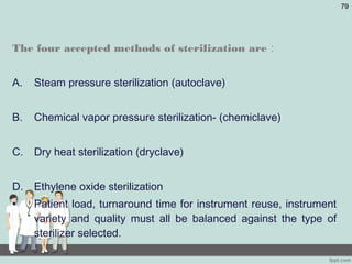 The four accepted methods of sterilization are :
A. Steam pressure sterilization (autoclave)
B. Chemical vapor pressure sterilization- (chemiclave)
C. Dry heat sterilization (dryclave)
D. Ethylene oxide sterilization
• Patient load, turnaround time for instrument reuse, instrument
variety and quality must all be balanced against the type of
sterilizer selected.
79
 