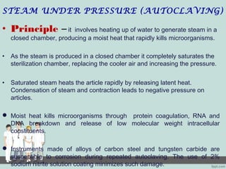 STEAM UNDER PRESSURE (AUTOCLAVING)
• Principle – it involves heating up of water to generate steam in a
closed chamber, producing a moist heat that rapidly kills microorganisms.
• As the steam is produced in a closed chamber it completely saturates the
sterilization chamber, replacing the cooler air and increasing the pressure.
• Saturated steam heats the article rapidly by releasing latent heat.
Condensation of steam and contraction leads to negative pressure on
articles.
 Moist heat kills microorganisms through protein coagulation, RNA and
DNA breakdown and release of low molecular weight intracellular
constituents.
 Instruments made of alloys of carbon steel and tungsten carbide are
susceptible to corrosion during repeated autoclaving. The use of 2%
sodium nitrite solution coating minimizes such damage.
 