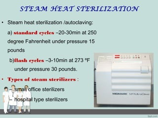STEAM HEAT STERILIZATION
• Steam heat sterilization /autoclaving:
a) standard cycles –20-30min at 250
degree Fahrenheit under pressure 15
pounds
b)flash cycles –3-10min at 273 ºF
under pressure 30 pounds.
• Types of steam sterilizers :
– small office sterilizers
– hospital type sterilizers
 