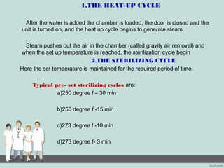 1.THE HEAT-UP CYCLE
After the water is added the chamber is loaded, the door is closed and the
unit is turned on, and the heat up cycle begins to generate steam.
Steam pushes out the air in the chamber (called gravity air removal) and
when the set up temperature is reached, the sterilization cycle begin
2.THE STERILIZING CYCLE
Here the set temperature is maintained for the required period of time.
Typical pre- set sterilizing cycles are:
a)250 degree f – 30 min
b)250 degree f -15 min
c)273 degree f -10 min
d)273 degree f- 3 min
 