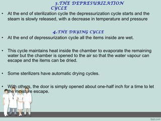 3.THE DEPRESURIZATION
CYCLE
• At the end of sterilization cycle the depressurization cycle starts and the
steam is slowly released, with a decrease in temperature and pressure
4.THE DRYING CYCLE
• At the end of depressurization cycle all the items inside are wet.
• This cycle maintains heat inside the chamber to evaporate the remaining
water but the chamber is opened to the air so that the water vapour can
escape and the items can be dried.
• Some sterilizers have automatic drying cycles.
• With others, the door is simply opened about one-half inch for a time to let
the moisture escape.
 