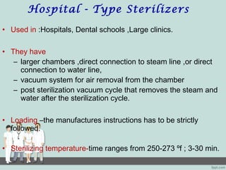 Hospital - Type Sterilizers
• Used in :Hospitals, Dental schools ,Large clinics.
• They have
– larger chambers ,direct connection to steam line ,or direct
connection to water line,
– vacuum system for air removal from the chamber
– post sterilization vacuum cycle that removes the steam and
water after the sterilization cycle.
• Loading –the manufactures instructions has to be strictly
followed.
• Sterilizing temperature-time ranges from 250-273 ºf ; 3-30 min.
 