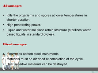 Advantages
• Kills the organisms and spores at lower temperatures in
shorter duration.
• High penetrating power.
• Liquid and water solutions retain structure (sterilizes water
based liquids in standard cycles).
Disadvantages
• It corrodes carbon steel instruments.
• Materials must be air dried at completion of the cycle.
• Heat sensitive materials can be destroyed.
 