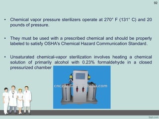 • Chemical vapor pressure sterilizers operate at 270° F (131° C) and 20
pounds of pressure.
• They must be used with a prescribed chemical and should be properly
labeled to satisfy OSHA's Chemical Hazard Communication Standard.
• Unsaturated chemical-vapor sterilization involves heating a chemical
solution of primarily alcohol with 0.23% formaldehyde in a closed
pressurized chamber
92
 