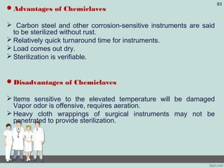 Advantages of Chemiclaves
 Carbon steel and other corrosion-sensitive instruments are said
to be sterilized without rust.
 Relatively quick turnaround time for instruments.
 Load comes out dry.
 Sterilization is verifiable.
Disadvantages of Chemiclaves
 Items sensitive to the elevated temperature will be damaged
Vapor odor is offensive, requires aeration.
 Heavy cloth wrappings of surgical instruments may not be
penetrated to provide sterilization.
93
 