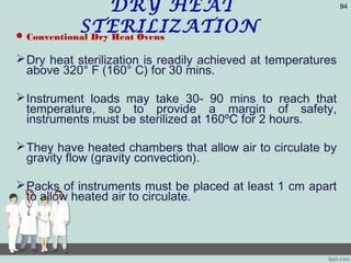 DRY HEAT
STERILIZATIONConventional Dry Heat Ovens
Dry heat sterilization is readily achieved at temperatures
above 320° F (160° C) for 30 mins.
Instrument loads may take 30- 90 mins to reach that
temperature, so to provide a margin of safety,
instruments must be sterilized at 160ºC for 2 hours.
They have heated chambers that allow air to circulate by
gravity flow (gravity convection).
Packs of instruments must be placed at least 1 cm apart
to allow heated air to circulate.
94
 
