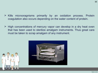  Kills microoragnisms primarily by an oxidation process. Protein
coagulation also occurs depending on the water content of protein.
 High concentrations of mercury vapor can develop in a dry heat oven
that has been used to sterilize amalgam instruments. Thus great care
must be taken to scrap amalgam of any instrument.
95
 