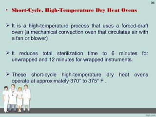 • Short-Cycle, High-Temperature Dry Heat Ovens
 It is a high-temperature process that uses a forced-draft
oven (a mechanical convection oven that circulates air with
a fan or blower)
 It reduces total sterilization time to 6 minutes for
unwrapped and 12 minutes for wrapped instruments.
 These short-cycle high-temperature dry heat ovens
operate at approximately 370° to 375° F .
96
 