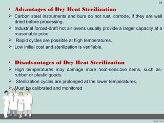 • Advantages of Dry Heat Sterilization
 Carbon steel instruments and burs do not rust, corrode, if they are well
dried before processing.
 Industrial forced-draft hot air ovens usually provide a larger capacity at a
reasonable price.
 Rapid cycles are possible at high temperatures.
 Low initial cost and sterilization is verifiable.
• Disadvantages of Dry Heat Sterilization
 High temperatures may damage more heat-sensitive items, such as-
rubber or plastic goods.
 Sterilization cycles are prolonged at the lower temperatures.
 Must be calibrated and monitored
97
 