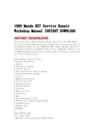  
 
 
 
1980 Mazda RX7 Service Repair
Workshop Manual INSTANT DOWNLOAD
INSTANT DOWNLOAD 
This is the most complete Service Repair Manual for the 1980 Mazda
RX7 .Service Repair Manual can come in handy especially when you have to
do immediate repair to your 1980 Mazda RX7 .Repair Manual comes with
comprehensive details regarding technical data. Diagrams a complete list
of 1980 Mazda RX7 parts and pictures.This is a must for the Do-It-Yours.You
will not be dissatisfied.
Service Repair Manual Covers:
* General Information
* Engine
* Lubrication System
* Cooling System
* Fuel and Emission Control System
* Engine Electrical System
* Clutch
* Manual Transmission
* Front & Rear Axle
* Steering System
* Braking System
* Steering
* Wheels & Tires
* Suspension
* Body
* Body Electrical System
* Heating & Air Conditioning Systems
* Technical Data
* Special Tols
AND MORE...

Downloadable: YES
File Format: PDF
Compatible: All Versions of Windows & Mac
 