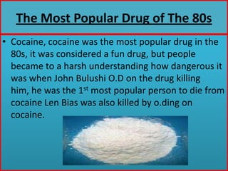 The Most Popular Drug of The 80sCocaine, cocaine was the most popular drug in the 80s, it was considered a fun drug, but people became to a harsh understanding how dangerous it was when John Bulushi O.D on the drug killing him, he was the 1st most popular person to die from cocaine Len Bias was also killed by o.ding on cocaine.