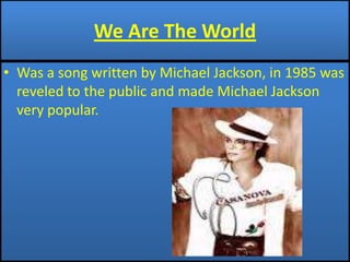 We Are The WorldWas a song written by Michael Jackson, in 1985 was reveled to the public and made Michael Jackson very popular.