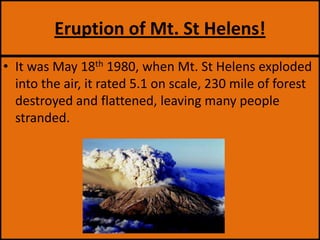 Eruption of Mt. St Helens!It was May 18th 1980, when Mt. St Helens exploded into the air, it rated 5.1 on scale, 230 mile of forest destroyed and flattened, leaving many people stranded.