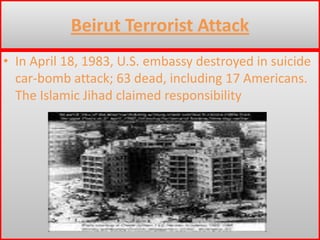 Beirut Terrorist AttackIn April 18, 1983, U.S. embassy destroyed in suicide car-bomb attack; 63 dead, including 17 Americans. The Islamic Jihad claimed responsibility