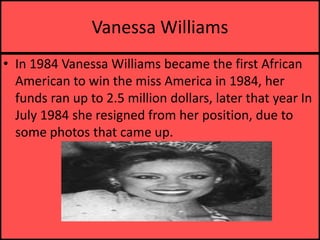 Vanessa WilliamsIn 1984 Vanessa Williams became the first African American to win the miss America in 1984, her funds ran up to 2.5 million dollars, later that year In July 1984 she resigned from her position, due to some photos that came up.