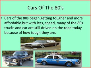 Cars Of The 80’sCars of the 80s began getting tougher and more affordable but with less, speed, many of the 80s trucks and car are still driven on the road today because of how tough they are.