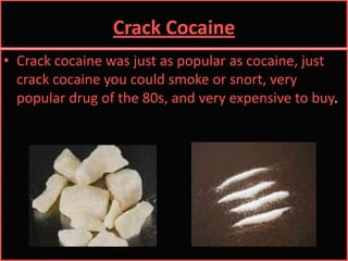 Crack CocaineCrack cocaine was just as popular as cocaine, just crack cocaine you could smoke or snort, very popular drug of the 80s, and very expensive to buy. 