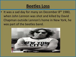 Beetles LossIt was a sad day for many on December 8th 1980, when John Lennon was shot and killed by David Chapman outside Lennon’s home in New York, he was part of the beetles band.