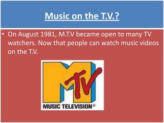 Music on the T.V.?On August 1981, M.T.V became open to many TV watchers. Now that people can watch music videos on the T.V.
