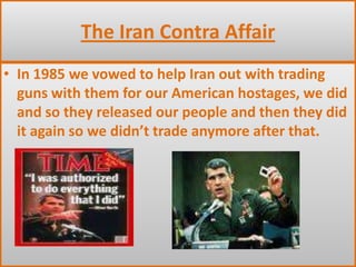 The Iran Contra AffairIn 1985 we vowed to help Iran out with trading guns with them for our American hostages, we did and so they released our people and then they did it again so we didn’t trade anymore after that.