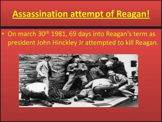 Assassination attempt of Reagan!On march 30th 1981, 69 days into Reagan's term as president John Hinckley Jr attempted to kill Reagan.