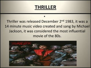 THRILLERThriller was released December 2nd 1983, it was a 14 minute music video created and sang by Michael Jackson, it was considered the most influential movie of the 80s.