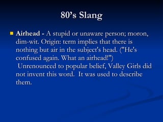 80’s Slang Airhead -  A stupid or unaware person; moron, dim-wit. Origin: term implies that there is nothing but air in the subject's head. ("He's confused again. What an airhead!")  Unrenounced to popular belief, Valley Girls did not invent this word.  It was used to describe them. 