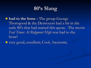 bad to the bone -  The group George Thorogood & the Destroyers had a hit in the early 80's that had started this quote.  The movie  Fast Times At Ridgmont High  was bad to the bone!  very good, excellent; Cool, Awesome.  80’s Slang 
