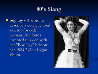 boy toy -  A word to describe a cute guy used as a toy for older woman.  Madonna invented this one with her "Boy Toy" belt on her 1984  Like a Virgin  album. 80’s Slang 