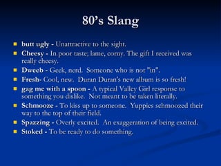 butt ugly -  Unattractive to the sight. Cheesy -  In poor taste; lame, corny. The gift I received was really cheesy.   Dweeb -  Geek, nerd.  Someone who is not "in". Fresh-  Cool, new.  Duran Duran's new album is so fresh! gag me with a spoon -  A typical Valley Girl response to something you dislike.  Not meant to be taken literally. Schmooze -  To kiss up to someone.  Yuppies schmoozed their way to the top of their field. Spazzing -  Overly excited.  An exaggeration of being excited. Stoked -  To be ready to do something. 80’s Slang 