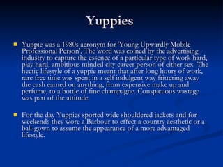 Yuppies  Yuppie was a 1980s acronym for 'Young Upwardly Mobile Professional Person'. The word was coined by the advertising industry to capture the essence of a particular type of work hard, play hard, ambitious minded city career person of either sex. The hectic lifestyle of a yuppie meant that after long hours of work, rare free time was spent in a self indulgent way frittering away the cash earned on anything, from expensive make up and perfume, to a bottle of fine champagne. Conspicuous wastage was part of the attitude. For the day Yuppies sported wide shouldered jackets and for weekends they wore a Barbour to effect a country aesthetic or a ball-gown to assume the appearance of a more advantaged lifestyle. 