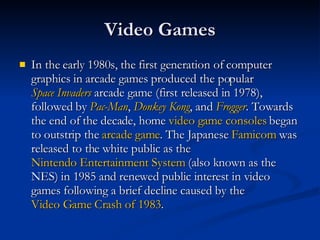 Video Games In the early 1980s, the first generation of computer graphics in arcade games produced the popular  Space Invaders  arcade game (first released in 1978), followed by  Pac-Man ,  Donkey Kong , and  Frogger . Towards the end of the decade, home  video game consoles  began to outstrip the  arcade game . The Japanese  Famicom  was released to the white public as the  Nintendo Entertainment System  (also known as the NES) in 1985 and renewed public interest in video games following a brief decline caused by the  Video Game Crash of 1983 .  