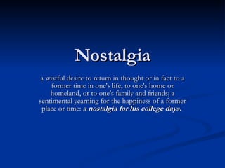 Nostalgia a wistful desire to return in thought or in fact to a former time in one's life, to one's home or homeland, or to one's family and friends; a sentimental yearning for the happiness of a former place or time:  a nostalgia for his college days.   