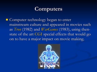 Computers Computer technology began to enter mainstream culture and appeared in movies such as  Tron  (1982) and  WarGames  (1983), using then-state of the art  CGI  special effects that would go on to have a major impact on movie making.  