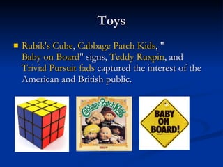 Toys Rubik's Cube ,  Cabbage Patch Kids , " Baby on Board " signs,  Teddy  Ruxpin , and  Trivial Pursuit   fads  captured the interest of the American and British public.  