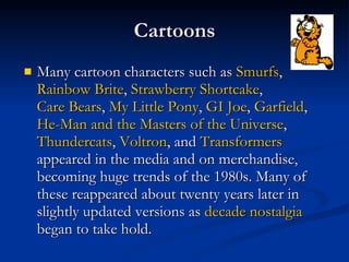 Cartoons Many cartoon characters such as  Smurfs ,  Rainbow  Brite ,  Strawberry Shortcake ,  Care Bears ,  My Little Pony ,  GI Joe ,  Garfield ,  He-Man and the Masters of the Universe ,  Thundercats ,  Voltron , and  Transformers  appeared in the media and on merchandise, becoming huge trends of the 1980s. Many of these reappeared about twenty years later in slightly updated versions as  decade nostalgia  began to take hold.  