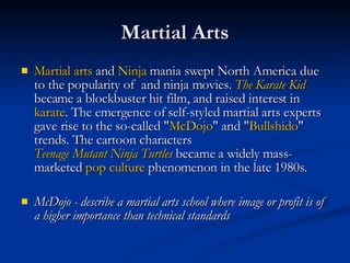 Martial Arts Martial arts  and  Ninja  mania swept North America due to the popularity of  and ninja movies.  The Karate Kid  became a blockbuster hit film, and raised interest in  karate . The emergence of self-styled martial arts experts gave rise to the so-called " McDojo " and " Bullshido " trends. The cartoon characters  Teenage Mutant Ninja Turtles  became a widely mass-marketed  pop culture  phenomenon in the late 1980s.  McDojo - describe a martial arts school where image or profit is of a higher importance than technical standards   