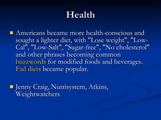 Health Americans became more health-conscious and sought a lighter diet, with "Lose weight", "Low-Cal", "Low-Salt", "Sugar-free", "No cholesterol" and other phrases becoming common  buzzwords  for modified foods and beverages.  Fad diets  became popular.  Jenny Craig, Nutrisystem, Atkins, Weightwatchers 