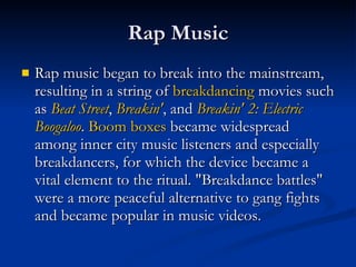 Rap Music Rap music began to break into the mainstream, resulting in a string of  breakdancing  movies such as  Beat Street ,  Breakin ' , and  Breakin ' 2: Electric  Boogaloo .  Boom boxes  became widespread among inner city music listeners and especially breakdancers, for which the device became a vital element to the ritual. "Breakdance battles" were a more peaceful alternative to gang fights and became popular in music videos.  
