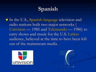 Spanish In the U.S.,  Spanish-language  television and radio stations built two major networks ( Univision  — 1985 and  Telemundo  — 1986) to carry shows and music for the U.S.  Latino  audience, believed at the time to have been left out of the mainstream media.  