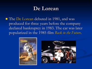 De Lorean The  De  Lorean  debuted in 1981, and was produced for three years before the company declared bankruptcy in 1983. The car was later popularized in the 1985 film  Back to the Future .  
