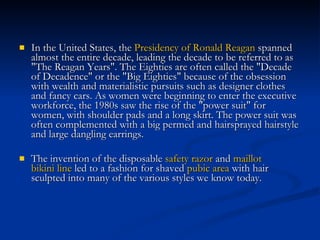 In the United States, the  Presidency of Ronald Reagan  spanned almost the entire decade, leading the decade to be referred to as "The Reagan Years". The Eighties are often called the "Decade of Decadence" or the "Big Eighties" because of the obsession with wealth and materialistic pursuits such as designer clothes and fancy cars. As women were beginning to enter the executive workforce, the 1980s saw the rise of the "power suit" for women, with shoulder pads and a long skirt. The power suit was often complemented with a big permed and hairsprayed hairstyle and large dangling earrings.  The invention of the disposable  safety razor  and  maillot   bikini line  led to a fashion for shaved  pubic area  with hair sculpted into many of the various styles we know today.  