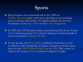 Sports Sport became more international in the 1980s as  satellite television  grew, with many sporting events reaching more countries than before. Examples include the first live broadcasts of the  Super Bowl  in the  United Kingdom . In 1980, the US Olympic hockey team defeated the Soviet Union 4 to 3, bolstering many U.S. citizens' feelings of national pride in what was termed a  Miracle On Ice . In this decade, the  West Indies  established themselves as the unofficial world champions of cricket, though in a shock upset, they lost the  1983 Cricket World Cup  to  India . This victory is cited as the reason  cricket  is almost a religion in India. 