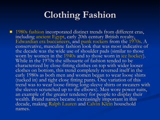 Clothing Fashion 1980s fashion  incorporated distinct trends from different eras, including  ancient Egypt , early 20th century British royalty,  Edwardian era   buccaneers , and  punk rockers  from the  1970s . A conservative, masculine fashion look that was most indicative of the decade was the wide use of shoulder pads (similar to those worn by women in the  1940s  and to those worn in  ice hockey ). While in the 1970s the silhouette of fashion tended to be characterized by close-fitting clothes on top with wider looser clothes on bottom, this trend completely reversed itself in the early 1980s as both men and women began to wear loose shirts (tucked in) and tight close fitting pants. One variation of this trend was to wear loose-fitting long-sleeve shirts or sweaters with the sleeves scrunched up to the elbows). Men wore power suits, an example of the greater tendency for people to display their wealth. Brand names became increasingly important in this decade, making  Ralph Lauren  and  Calvin Klein  household names. 