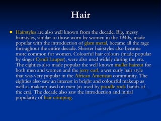 Hair Hairstyles  are also well known from the decade. Big, messy hairstyles, similar to those worn by women in the 1940s, made popular with the introduction of  glam metal , became all the rage throughout the entire decade. Shorter hairstyles also became more common for women. Colourful hair colours (made popular by singer  Cyndi  Lauper ), were also used widely during the era. The eighties also made popular the well known  mullet haircut  for both men and women and the  jerry curl , a wet curly hair style that was very popular in the  African American  community. The eighties also saw an interest in bright and colourful makeup as well as makeup used on men (as used by  poodle rock  bands of the era). The decade also saw the introduction and initial popularity of  hair crimping . 